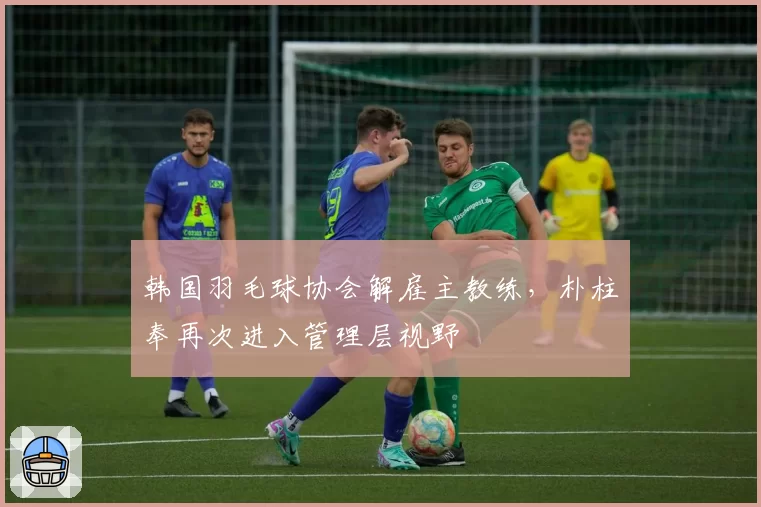 韩国羽毛球协会解雇主教练，朴柱奉再次进入管理层视野