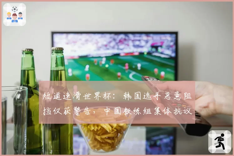 短道速滑世界杯:韩国选手恶意阻挡仅获警告,中国教练组集体抗议判罚尺度