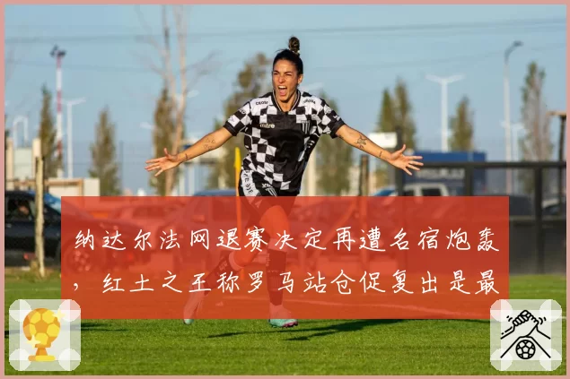 纳达尔法网退赛决定再遭名宿炮轰,红土之王称罗马站仓促复出是最大失误