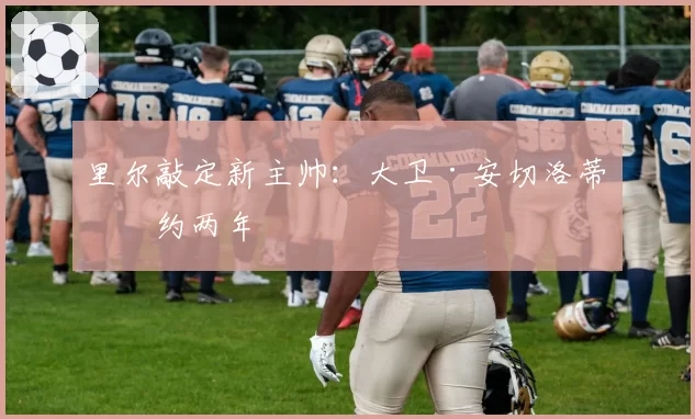 里尔敲定新主帅:大卫·安切洛蒂签约两年