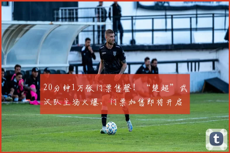 20分钟1万张门票售罄！“楚超”武汉队主场火爆，门票加售即将开启