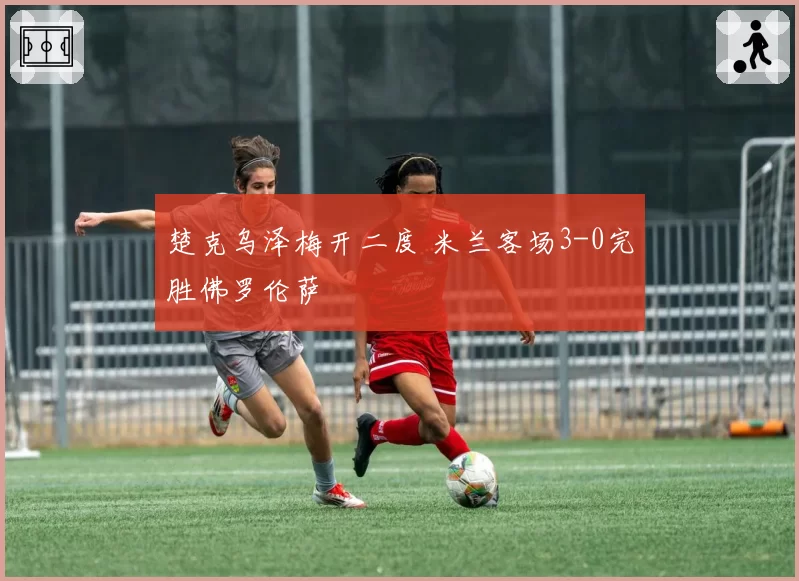 楚克乌泽梅开二度 米兰客场3-0完胜佛罗伦萨