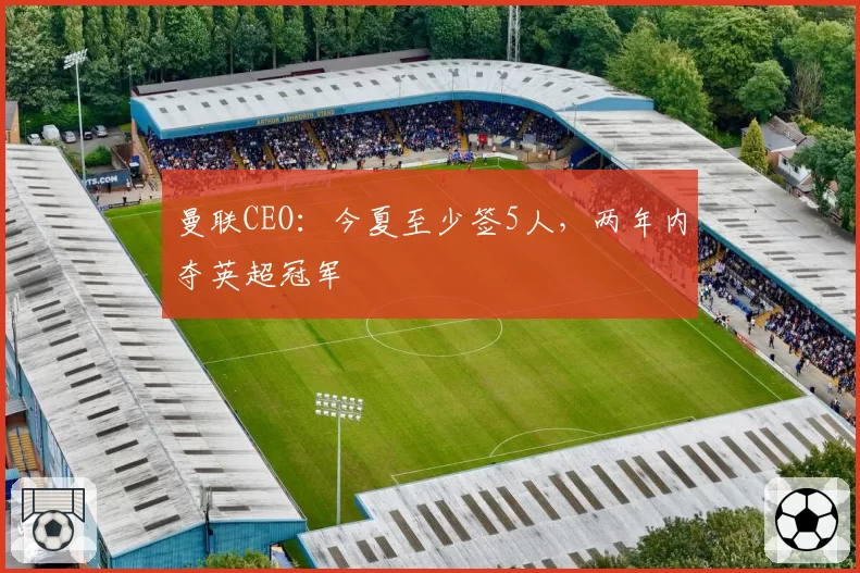曼联CEO:今夏至少签5人,两年内夺英超冠军