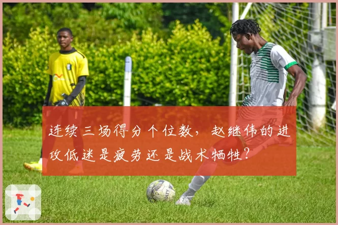 连续三场得分个位数，赵继伟的进攻低迷是疲劳还是战术牺牲？