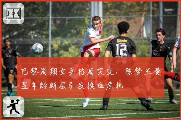巴黎周期女乒格局突变,陈梦王曼昱年龄断层引发换血危机