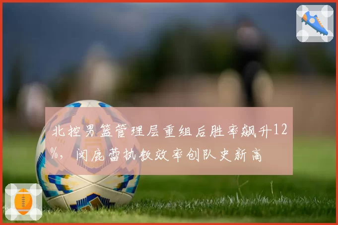 北控男篮管理层重组后胜率飙升12%,闵鹿蕾执教效率创队史新高