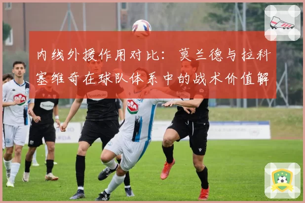 内线外援作用对比:莫兰德与拉科塞维奇在球队体系中的战术价值解析