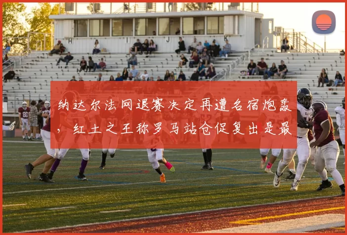 纳达尔法网退赛决定再遭名宿炮轰,红土之王称罗马站仓促复出是最大失误