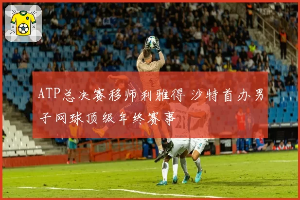 ATP总决赛移师利雅得 沙特首办男子网球顶级年终赛事