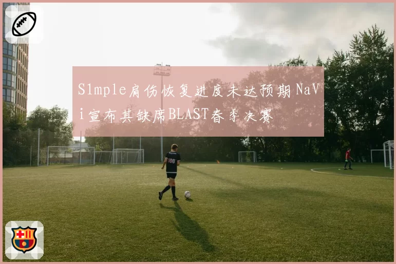 S1mple肩伤恢复进度未达预期 NaVi宣布其缺席BLAST春季决赛